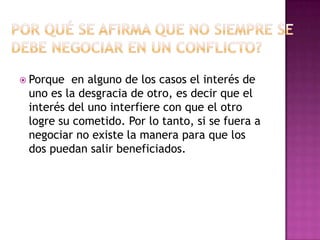  Porque  en alguno de los casos el interés de
 uno es la desgracia de otro, es decir que el
 interés del uno interfiere con que el otro
 logre su cometido. Por lo tanto, si se fuera a
 negociar no existe la manera para que los
 dos puedan salir beneficiados.
 