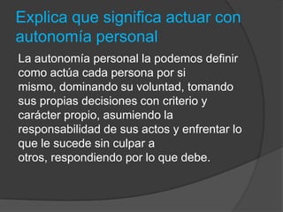 Explica que significa actuar con
autonomía personal
La autonomía personal la podemos definir
como actúa cada persona por si
mismo, dominando su voluntad, tomando
sus propias decisiones con criterio y
carácter propio, asumiendo la
responsabilidad de sus actos y enfrentar lo
que le sucede sin culpar a
otros, respondiendo por lo que debe.
 