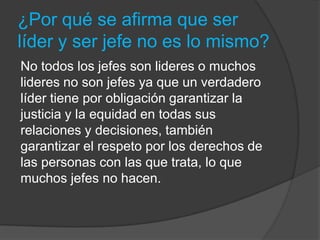 ¿Por qué se afirma que ser
líder y ser jefe no es lo mismo?
No todos los jefes son lideres o muchos
lideres no son jefes ya que un verdadero
líder tiene por obligación garantizar la
justicia y la equidad en todas sus
relaciones y decisiones, también
garantizar el respeto por los derechos de
las personas con las que trata, lo que
muchos jefes no hacen.
 
