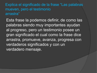 Explica el significado de la frase “Las palabras
mueven, pero el testimonio
arrastra”
Esta frase la podemos definir, de como las
palabras siendo muy importantes ayudan
al progreso, pero un testimonio posee un
gran significado el cual como la frase dice
arrastra, promueve, avanza, progresa con
verdaderos significados y con un
verdadero mensaje.
 