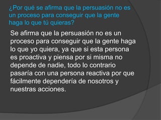 ¿Por qué se afirma que la persuasión no es
un proceso para conseguir que la gente
haga lo que tú quieras?
Se afirma que la persuasión no es un
proceso para conseguir que la gente haga
lo que yo quiera, ya que si esta persona
es proactiva y piensa por si misma no
depende de nadie, todo lo contrario
pasaría con una persona reactiva por que
fácilmente dependería de nosotros y
nuestras acciones.
 