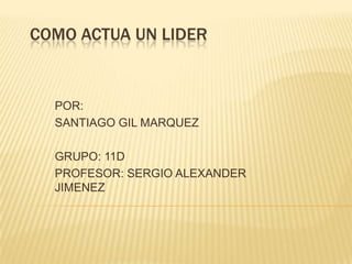 COMO ACTUA UN LIDER


  POR:
  SANTIAGO GIL MARQUEZ

  GRUPO: 11D
  PROFESOR: SERGIO ALEXANDER
  JIMENEZ
 