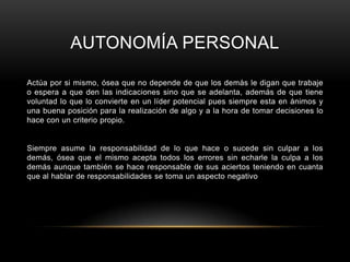 AUTONOMÍA PERSONAL

Actúa por si mismo, ósea que no depende de que los demás le digan que trabaje
o espera a que den las indicaciones sino que se adelanta, además de que tiene
voluntad lo que lo convierte en un líder potencial pues siempre esta en ánimos y
una buena posición para la realización de algo y a la hora de tomar decisiones lo
hace con un criterio propio.


Siempre asume la responsabilidad de lo que hace o sucede sin culpar a los
demás, ósea que el mismo acepta todos los errores sin echarle la culpa a los
demás aunque también se hace responsable de sus aciertos teniendo en cuanta
que al hablar de responsabilidades se toma un aspecto negativo
 