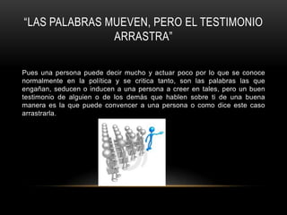 “LAS PALABRAS MUEVEN, PERO EL TESTIMONIO
               ARRASTRA”

Pues una persona puede decir mucho y actuar poco por lo que se conoce
normalmente en la política y se critica tanto, son las palabras las que
engañan, seducen o inducen a una persona a creer en tales, pero un buen
testimonio de alguien o de los demás que hablen sobre ti de una buena
manera es la que puede convencer a una persona o como dice este caso
arrastrarla.
 