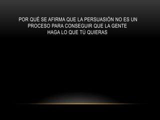POR QUÉ SE AFIRMA QUE LA PERSUASIÓN NO ES UN
   PROCESO PARA CONSEGUIR QUE LA GENTE
          HAGA LO QUE TÚ QUIERAS
 