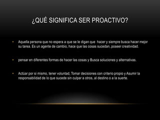 ¿QUÉ SIGNIFICA SER PROACTIVO?


•   Aquella persona que no espera a que se le digan que hacer y siempre busca hacer mejor
    su tarea. Es un agente de cambio, hace que las cosas sucedan, poseer creatividad.


•   pensar en diferentes formas de hacer las cosas y Busca soluciones y alternativas.


•   Actúar por si mismo, tener voluntad, Tomar decisiones con criterio propio y Asumir la
    responsabilidad de lo que sucede sin culpar a otros, al destino o a la suerte.
 