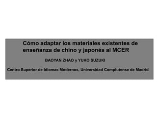 Cómo adaptar los materiales existentes de enseñanza de chino y japonés al MCER BAOYAN ZHAO y YUKO SUZUKI Centro Superior de Idiomas Modernos, Universidad Complutense de Madrid 