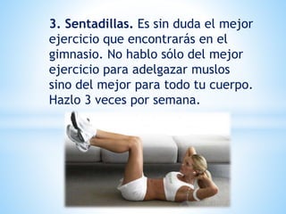3. Sentadillas. Es sin duda el mejor
ejercicio que encontrarás en el
gimnasio. No hablo sólo del mejor
ejercicio para adelgazar muslos
sino del mejor para todo tu cuerpo.
Hazlo 3 veces por semana.
 