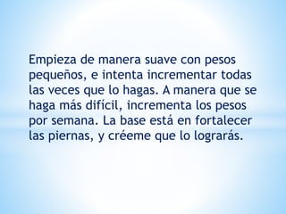 Empieza de manera suave con pesos
pequeños, e intenta incrementar todas
las veces que lo hagas. A manera que se
haga más difícil, incrementa los pesos
por semana. La base está en fortalecer
las piernas, y créeme que lo lograrás.
 