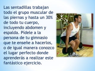 Las sentadillas trabajan
todo el grupo muscular de
las piernas y hasta un 30%
de todo tu cuerpo,
incluyendo abdomen y
espalda. Pídele a la
persona de tu gimnasio
que te enseñe a hacerlos,
o de igual manera conozco
el lugar perfecto donde
aprenderás a realizar este
fantástico ejercicio.
 
