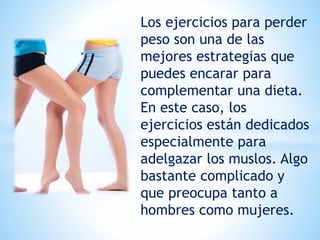 Los ejercicios para perder
peso son una de las
mejores estrategias que
puedes encarar para
complementar una dieta.
En este caso, los
ejercicios están dedicados
especialmente para
adelgazar los muslos. Algo
bastante complicado y
que preocupa tanto a
hombres como mujeres.
 