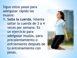 Sigue estos pasos para
adelgazar rápido los
muslos:
1. Salta la cuerda. Intenta
saltar la cuerda de 3 a 4
veces por semana. Es
un ejercicio para
adelgazar muslos, para
precalentamiento o
enfriamiento después de
tu entrenamiento con
pesas.
 