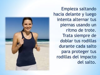Empieza saltando
hacia delante y luego
intenta alternar tus
piernas usando un
ritmo de trote.
Trata siempre de
doblar tus rodillas
durante cada salto
para proteger tus
rodillas del impacto
del salto.
 
