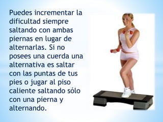 Puedes incrementar la
dificultad siempre
saltando con ambas
piernas en lugar de
alternarlas. Si no
posees una cuerda una
alternativa es saltar
con las puntas de tus
pies o jugar al piso
caliente saltando sólo
con una pierna y
alternando.
 