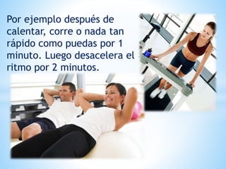 Por ejemplo después de
calentar, corre o nada tan
rápido como puedas por 1
minuto. Luego desacelera el
ritmo por 2 minutos.
 