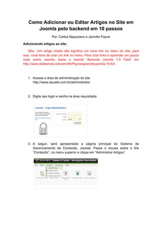 Como Adicionar ou Editar Artigos no Site em
      Joomla pelo backend em 10 passos
                   Por: Carlos Nepoziano e Jennifer Payne

Adicionando artigos ao site:

    Obs.: Um artigo criado não significa um novo link no menu do site, para
isso, você teria de criar um link no menu. Para criar links e aprender um pouco
mais sobre Joomla, baixe o tutorial “Aprenda Joomla 1.5 Fácil“ em
http://www.slideshare.net/JenniferPayne/aprenda-joomla-15-fcil



   1. Acesse a área de administração do site
      http://www.seusite.com.br/administrator



   2. Digite seu login e senha na área requisitada




   3. A seguir, será apresentada a página principal do Sistema de
      Gerenciamento de Conteúdo, Joomla. Passe o mouse sobre o link
      “Conteúdo”, no menu superior e clique em “Administrar Artigos”.
 