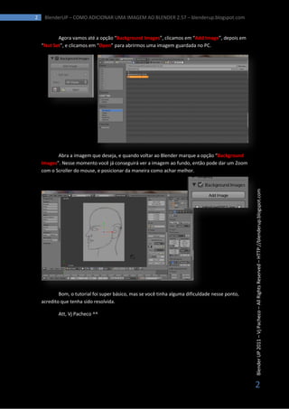 2    BlenderUP – COMO ADICIONAR UMA IMAGEM AO BLENDER 2.57 – blenderup.blogspot.com


           Agora vamos até a opção “Background Images”, clicamos em “Add Image”, depois em
    “Not Set”, e clicamos em “Open” para abrirmos uma imagem guardada no PC.




           Abra a imagem que deseja, e quando voltar ao Blender marque a opção “Background
    Images”. Nesse momento você já conseguirá ver a imagem ao fundo, então pode dar um Zoom
    com o Scroller do mouse, e posicionar da maneira como achar melhor.




                                                                                                  Blender UP 2011 – Vj Pacheco – All Rights Reserved – HTTP://blenderup.blogspot.com




            Bom, o tutorial foi super básico, mas se você tinha alguma dificuldade nesse ponto,
    acredito que tenha sido resolvida.

           Att, Vj Pacheco ^^




                                                                                                  2
 