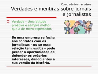 Como administrar crises

  Verdades e mentiras sobre jornais
                       e jornalistas
 Verdade - Uma atitude
  proativa é sempre melhor
  que a de mero espectador.

  Se uma empresa se fecha
  aos contatos com os
  jornalistas - ou se essa
  relação tem ruídos - pode
  perder a oportunidade de
  defender os próprios
  interesses, dando antes a
  sua versão da história.
 
