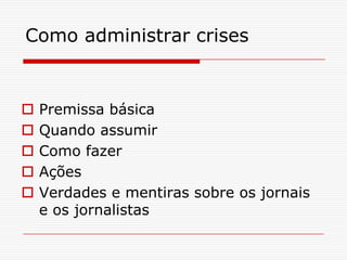 Como administrar crises


   Premissa básica
   Quando assumir
   Como fazer
   Ações
   Verdades e mentiras sobre os jornais
    e os jornalistas
 