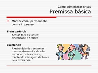 Como administrar crises

                                Premissa básica
 Manter canal permanente
  com a imprensa

Transparência
   Acesso fácil às fontes;
   sinceridade e firmeza

Excelência
   A estratégia das empresas
   mais modernas é a de não
   esconder os insucessos,
   mantendo a imagem da busca
   pela excelência
 