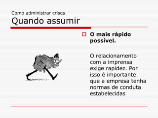 Como administrar crises

Quando assumir
                           O mais rápido
                            possível.

                            O relacionamento
                            com a imprensa
                            exige rapidez. Por
                            isso é importante
                            que a empresa tenha
                            normas de conduta
                            estabelecidas
 