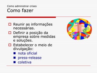 Como administrar crises

Como fazer

 Reunir as informações
  necessárias.
 Definir a posição da
  empresa sobre medidas
  e soluções.
 Estabelecer o meio de
  divulgação:
   nota oficial
   press-release
   coletiva
 