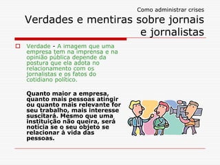 Como administrar crises

    Verdades e mentiras sobre jornais
                         e jornalistas
   Verdade - A imagem que uma
    empresa tem na imprensa e na
    opinião pública depende da
    postura que ela adota no
    relacionamento com os
    jornalistas e os fatos do
    cotidiano político.

    Quanto maior a empresa,
    quanto mais pessoas atingir
    ou quanto mais relevante for
    seu trabalho, mais interesse
    suscitará. Mesmo que uma
    instituição não queira, será
    notícia se o seu objeto se
    relacionar à vida das
    pessoas.
 
