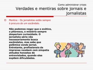 Como administrar crises
         Verdades e mentiras sobre jornais e
                                 jornalistas
   Mentira - Os jornalistas estão sempre
    à procura de um escândalo.

    Não podemos negar que o exótico,
    o pitoresco, o mistério sempre
    despertam curiosidade. O
    jornalista sério não
    necessariamente busca
    escândalos, mas sabe que
    polêmica vende jornal.
    Entretanto, profissionais da
    imprensa recebem com simpatia
    atitudes honestas de
    entrevistados, quando eles
    expõem dificuldades.
 