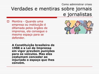 Como administrar crises
Verdades e mentiras sobre jornais
e jornalistas
 Mentira - Quando uma
empresa ou instituição é
difamada pelos órgãos de
imprensa, ela consegue o
mesmo espaço para se
defender.
A Constituição brasileira de
1988 e a Lei de Imprensa
em vigor prevêem punições
para os veículos. Mas eles
costumam conceder ao
injuriado o espaço que lhes
convém.
 