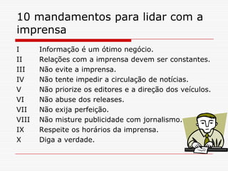 10 mandamentos para lidar com a
imprensa
I Informação é um ótimo negócio.
II Relações com a imprensa devem ser constantes.
III Não evite a imprensa.
IV Não tente impedir a circulação de notícias.
V Não priorize os editores e a direção dos veículos.
VI Não abuse dos releases.
VII Não exija perfeição.
VIII Não misture publicidade com jornalismo.
IX Respeite os horários da imprensa.
X Diga a verdade.
 
