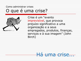 Como administrar crises
O que é uma crise?
Crise é um “evento
imprevisível, que provoca
prejuízo significativo a uma
organização e a seus
empregados, produtos, finanças,
serviços e à sua imagem” (John
Birch)
Há uma crise...
 