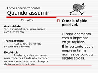 Como administrar crises
Quando assumir
 O mais rápido
possível.
O relacionamento
com a imprensa
exige rapidez.
É importante que a
empresa tenha
normas de conduta
estabelecidas.
Requisitos
Assiduidade
Ter (e manter) canal permanente
com a imprensa
Transparência
Acesso fácil às fontes;
sinceridade e firmeza
Excelência
A estratégia das empresas
mais modernas é a de não esconder
os insucessos, mantendo a imagem
da busca pela excelência
 