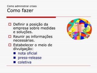 Como administrar crises
Como fazer
 Definir a posição da
empresa sobre medidas
e soluções.
 Reunir as informações
necessárias.
 Estabelecer o meio de
divulgação:
 nota oficial
 press-release
 coletiva
 