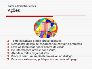 Como administrar crises
Ações
 Tome iniciativas o mais breve possível
 Demonstre desejo de esclarecer ou corrigir o problema
 Leve os jornalistas “para dentro de casa”
 Dê informações orais e por escrito
 Atenda a todos os jornalistas
 Procure criar um ambiente favorável ao diálogo
 Em casos extremos, publique um comunicado pago
 