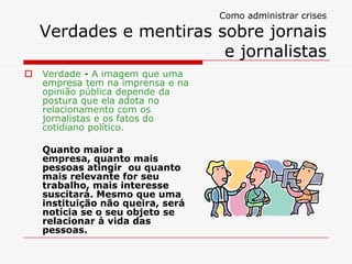 Como administrar crises
Verdades e mentiras sobre jornais
e jornalistas
 Verdade - A imagem que uma
empresa tem na imprensa e na
opinião pública depende da
postura que ela adota no
relacionamento com os
jornalistas e os fatos do
cotidiano político.
Quanto maior a
empresa, quanto mais
pessoas atingir ou quanto
mais relevante for seu
trabalho, mais interesse
suscitará. Mesmo que uma
instituição não queira, será
notícia se o seu objeto se
relacionar à vida das
pessoas.
 