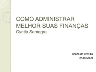 COMO ADMINISTRAR
MELHOR SUAS FINANÇAS
Cyntia Samagra
Banco de Brasília
21/05/2009
 