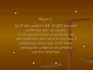 Regra 3  Você não ganhará R$ 20.000 por mês assim que sair da escola. Você não será vice-presidente de uma empresa com carro e telefone à disposição antes que você tenha conseguido comprar seu próprio carro e telefone. 