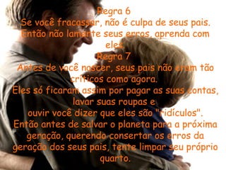 Regra 6  Se você fracassar, não é culpa de seus pais. Então não lamente seus erros, aprenda com eles. Regra 7  Antes de você nascer, seus pais não eram tão críticos como agora.  Eles só ficaram assim por pagar as suas contas, lavar suas roupas e  ouvir você dizer que eles são "ridículos". Então antes de salvar o planeta para a próxima geração, querendo consertar os erros da geração dos seus pais, tente limpar seu próprio quarto. 