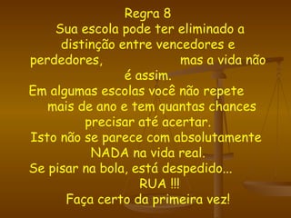 Regra 8  Sua escola pode ter eliminado a distinção entre vencedores e perdedores,  mas a vida não é assim. Em algumas escolas você não repete  mais de ano e tem quantas chances precisar até acertar. Isto não se parece com absolutamente  NADA na vida real. Se pisar na bola, está despedido...  RUA !!! Faça certo da primeira vez! 