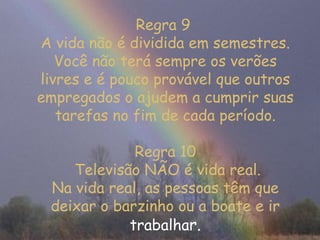 Regra 9  A vida não é dividida em semestres. Você não terá sempre os verões livres e é pouco provável que outros empregados o ajudem a cumprir suas tarefas no fim de cada período. Regra 10  Televisão NÃO é vida real. Na vida real, as pessoas têm que deixar o barzinho ou a boate e ir  trabalha r. 