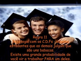 Regra 11  Seja legal com os C.D.Fs - aqueles estudantes que os demais julgam que são uns babacas. Existe uma grande probabilidade de você vir a trabalhar PARA um deles. 
