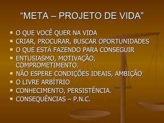 “ META – PROJETO DE VIDA” O QUE VOCÊ QUER NA VIDA CRIAR, PROCURAR, BUSCAR OPORTUNIDADES O QUE ESTÁ FAZENDO PARA CONSEGUIR ENTUSIASMO, MOTIVAÇÃO, COMPROMETIMENTO. NÃO ESPERE CONDIÇÕES IDEAIS, AMBIÇÃO O LIVRE ARBÍTRIO CONHECIMENTO, PERSISTÊNCIA. CONSEQUÊNCIAS – P.N.C. 