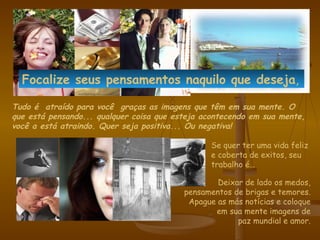 Tudo é  atraído para você  graças as imagens que têm em sua mente .  O que está pensando... qualquer coisa que esteja acontecendo em sua mente, você a está atraindo.  Quer seja positiva... Ou negativa! Se quer ter uma vida feliz e coberta de exitos, seu trabalho é… Deixar de lado os medos, pensamentos de brigas e temores. Apague as más notícias e coloque em sua mente imagens de paz mundial e amor. Focalize seus pensamentos naquilo que  deseja , 