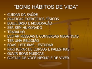 “ BONS HÁBITOS DE VIDA” CUIDAR DA SAÚDE PRATICAR EXERCÍCIOS FÍSICOS EQUILÍBRIO E MODERAÇÃO SER BEM HUMORADO TRABALHO EVITAR PESSOAS E CONVERSAS NEGATIVAS TER UMA RELIGIÃO BOAS  LEITURAS - ESTUDAR PARTICIPAR DE CURSOS E PALESTRAS OUVIR BOAS MÚSICAS GOSTAR DE VOCÊ MESMO E DE VIVER. 