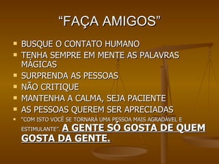 “ FAÇA AMIGOS” BUSQUE O CONTATO HUMANO TENHA SEMPRE EM MENTE AS PALAVRAS MÁGICAS SURPRENDA AS PESSOAS NÃO CRITIQUE MANTENHA A CALMA, SEJA PACIENTE AS PESSOAS QUEREM SER APRECIADAS “ COM ISTO VOCÊ SE TORNARÁ UMA PESSOA MAIS AGRADÁVEL E ESTIMULANTE”.  A GENTE SÓ GOSTA DE QUEM GOSTA DA GENTE. 