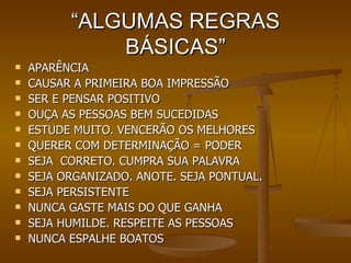 “ ALGUMAS REGRAS BÁSICAS” APARÊNCIA  CAUSAR A PRIMEIRA BOA IMPRESSÃO SER E PENSAR POSITIVO OUÇA AS PESSOAS BEM SUCEDIDAS ESTUDE MUITO. VENCERÃO OS MELHORES QUERER COM DETERMINAÇÃO = PODER SEJA  CORRETO. CUMPRA SUA PALAVRA SEJA ORGANIZADO. ANOTE. SEJA PONTUAL. SEJA PERSISTENTE NUNCA GASTE MAIS DO QUE GANHA SEJA HUMILDE. RESPEITE AS PESSOAS NUNCA ESPALHE BOATOS 