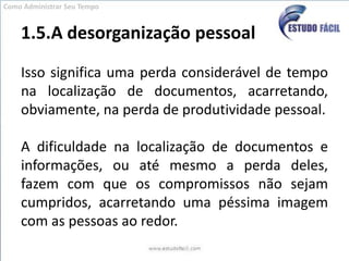1.5.A desorganização pessoalIsso significa uma perda considerável de tempo na localização de documentos, acarretando, obviamente, na perda de produtividade pessoal.A dificuldade na localização de documentos e informações, ou até mesmo a perda deles, fazem com que os compromissos não sejam cumpridos, acarretando uma péssima imagem com as pessoas ao redor.Como Administrar Seu Tempo