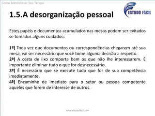 1.5.A desorganização pessoalEstes papéis e documentos acumulados nas mesas podem ser evitados se tomados alguns cuidados:1º) Toda vez que documentos ou correspondências chegarem até sua mesa, vai ser necessário que você tome alguma decisão a respeito.2º) A cesta de lixo comporta bem os que não lhe interessarem. É importante eliminar tudo o que for desnecessário.3º) É necessário que se execute tudo que for de sua competência imediatamente.4º) Encaminhe de imediato para o setor ou pessoa competente aqueles que forem de interesse de outros.Como Administrar Seu Tempo