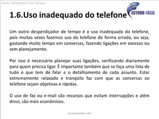 1.6.Uso inadequado do telefoneUm outro desperdiçador de tempo é o uso inadequado do telefone, pois muitas vezes fazemos uso do telefone de forma errada, ou seja, gastando muito tempo em conversas, fazendo ligações em excesso ou sem planejamento. Por isso é necessário planejar suas ligações, verificando diariamente para quem precisa ligar. É importante também que se faça uma lista de tudo o que tem de falar e o detalhamento de cada assunto. Estar extremamente relaxado e tranqüilo faz com que as conversas ao telefone sejam objetivas e rápidas.  O uso de fax ou e-mail são recursos que evitam interrupções e além disso, são mais econômicos.Como Administrar Seu Tempo