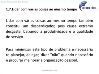 1.7.Lidar com várias coisas ao mesmo tempoLidar com várias coisas ao mesmo tempo também constitui um desperdiçador, pois causa extremo desgaste, baixando a produtividade e a qualidade do serviço. Para minimizar este tipo de problema é necessário re-planejar, delegar, dizer "não" quando necessário e procurar melhorar a organização pessoal.Como Administrar Seu Tempo